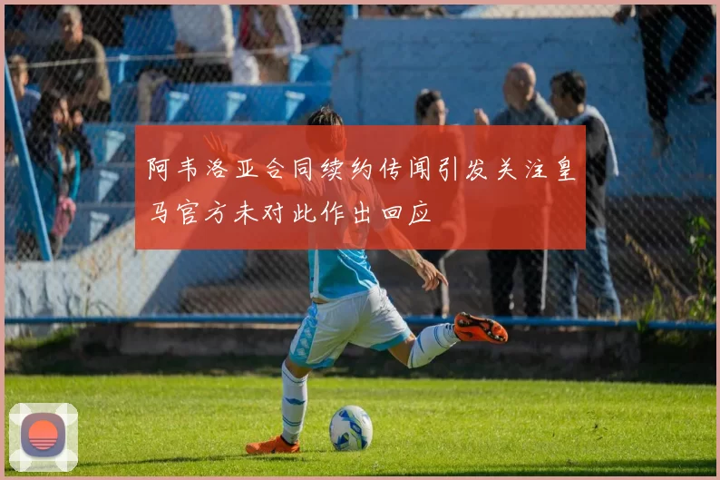 阿韦洛亚合同续约传闻引发关注皇马官方未对此作出回应
