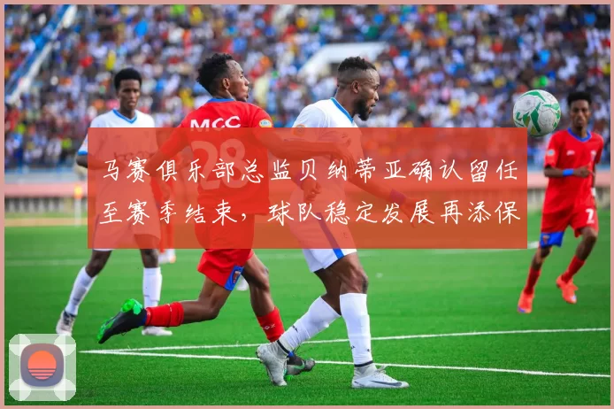 马赛俱乐部总监贝纳蒂亚确认留任至赛季结束，球队稳定发展再添保障