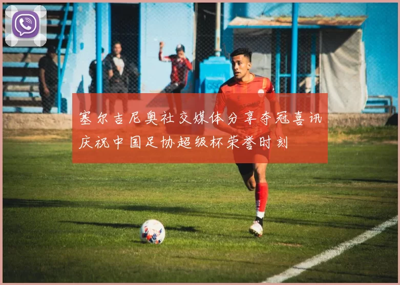 塞尔吉尼奥社交媒体分享夺冠喜讯庆祝中国足协超级杯荣誉时刻