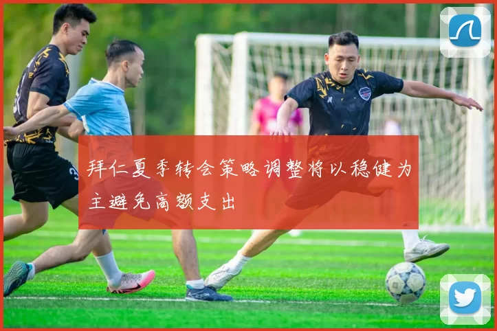拜仁夏季转会策略调整将以稳健为主避免高额支出