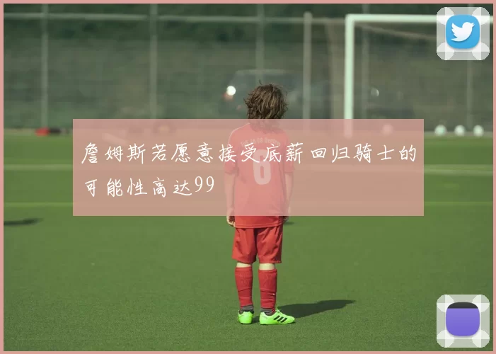詹姆斯若愿意接受底薪回归骑士的可能性高达99