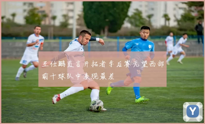王仕鹏直言开拓者季后赛无望西部前十球队中表现最差