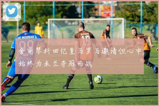 舍甫琴科回忆皇马罗马邀请但心中始终为米兰夺冠而战