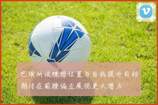 巴埃纳谈理想位置与自我提升目标期待在前腰偏左展现更大潜力