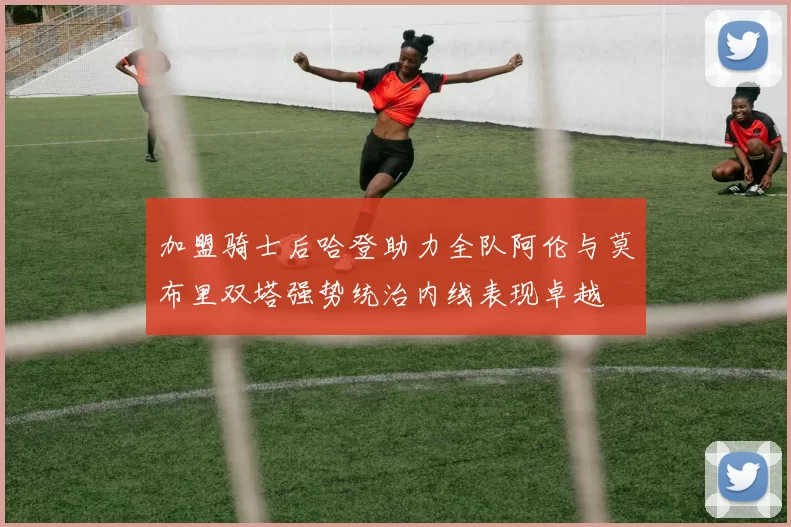 加盟骑士后哈登助力全队阿伦与莫布里双塔强势统治内线表现卓越