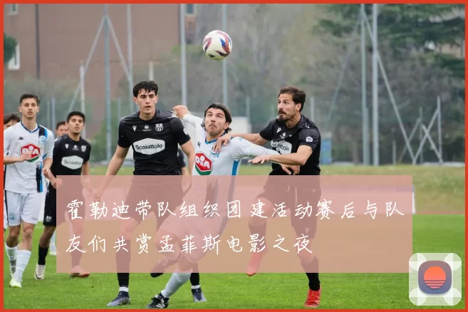 霍勒迪带队组织团建活动赛后与队友们共赏孟菲斯电影之夜