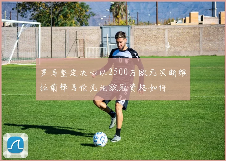 罗马坚定决心以2500万欧元买断维拉前锋马伦无论欧冠资格如何