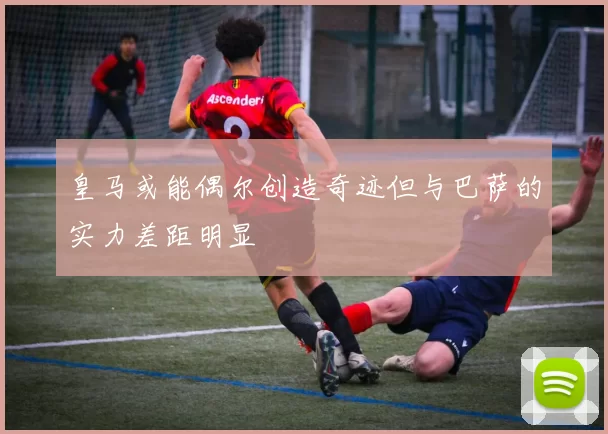 皇马或能偶尔创造奇迹但与巴萨的实力差距明显