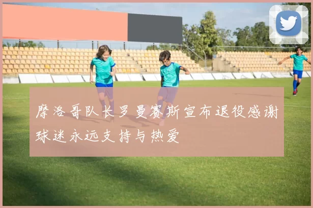 摩洛哥队长罗曼赛斯宣布退役感谢球迷永远支持与热爱