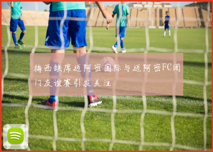 梅西缺席迈阿密国际与迈阿密FC闭门友谊赛引发关注
