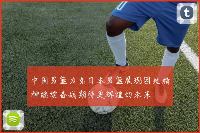 中国男篮力克日本男篮展现团结精神继续奋战期待更辉煌的未来