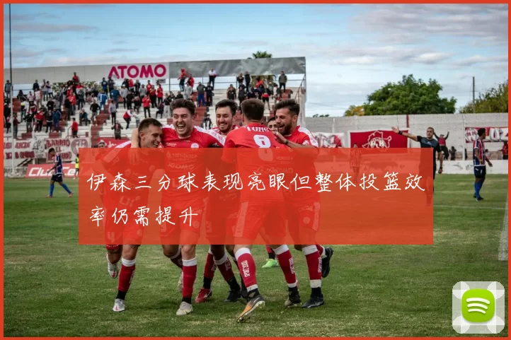 伊森三分球表现亮眼但整体投篮效率仍需提升