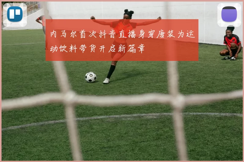 内马尔首次抖音直播身穿唐装为运动饮料带货开启新篇章