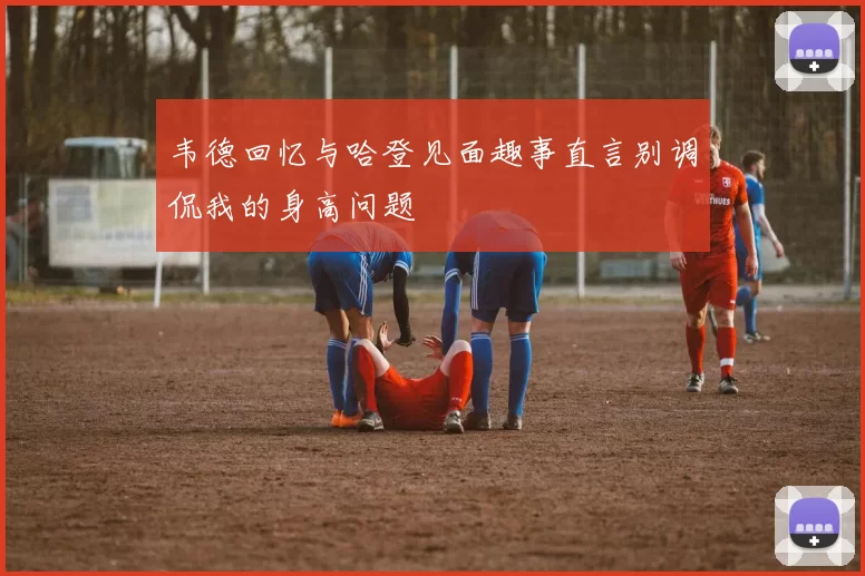 韦德回忆与哈登见面趣事直言别调侃我的身高问题
