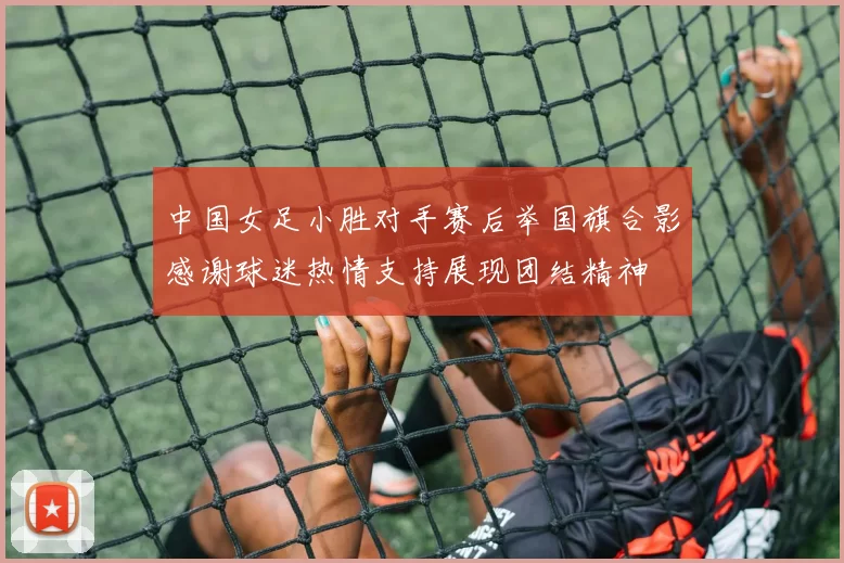 中国女足小胜对手赛后举国旗合影感谢球迷热情支持展现团结精神