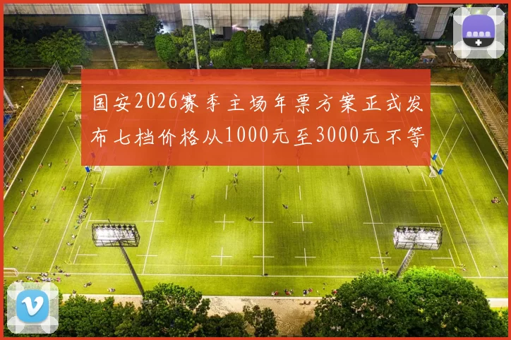 国安2026赛季主场年票方案正式发布七档价格从1000元至3000元不等