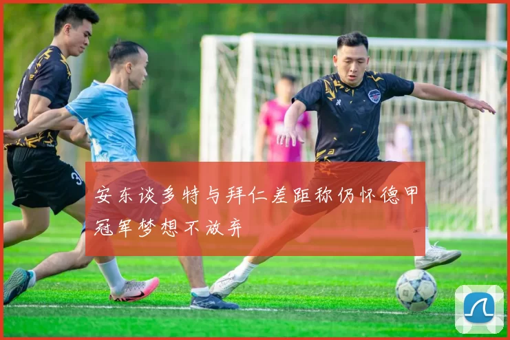 安东谈多特与拜仁差距称仍怀德甲冠军梦想不放弃