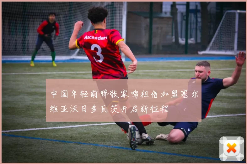 中国年轻前锋张家鸣租借加盟塞尔维亚沃日多瓦茨开启新征程