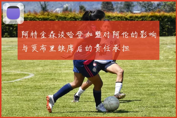 阿特金森谈哈登加盟对阿伦的影响与莫布里缺席后的责任承担
