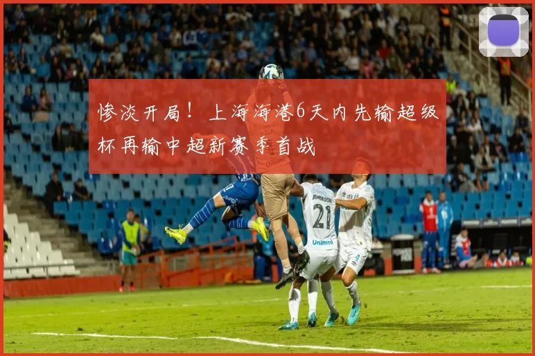 惨淡开局！上海海港6天内先输超级杯再输中超新赛季首战