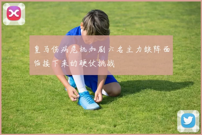 皇马伤病危机加剧六名主力缺阵面临接下来的硬仗挑战