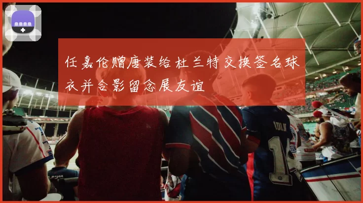 任嘉伦赠唐装给杜兰特交换签名球衣并合影留念展友谊