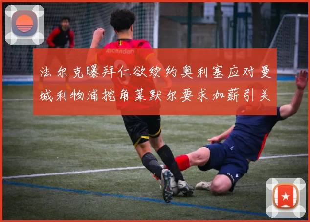 法尔克曝拜仁欲续约奥利塞应对曼城利物浦挖角莱默尔要求加薪引关注