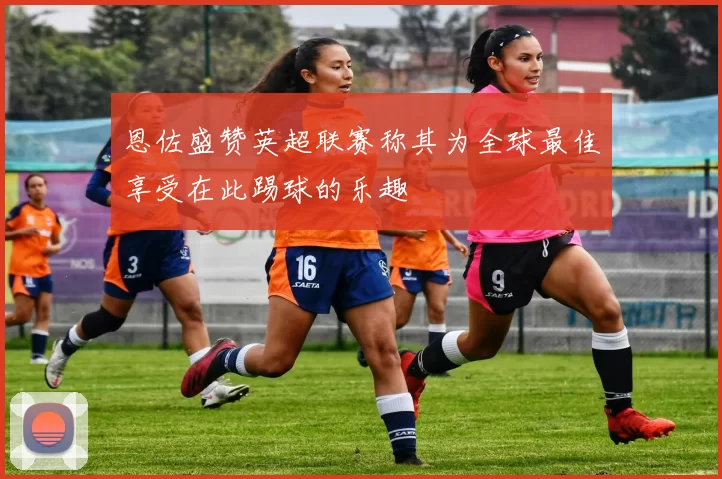 恩佐盛赞英超联赛称其为全球最佳享受在此踢球的乐趣