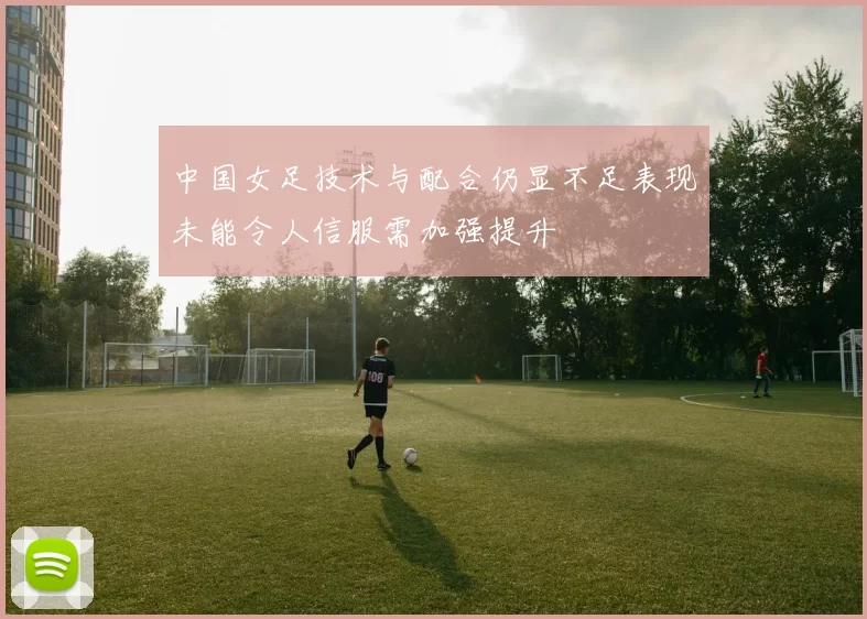 中国女足技术与配合仍显不足表现未能令人信服需加强提升